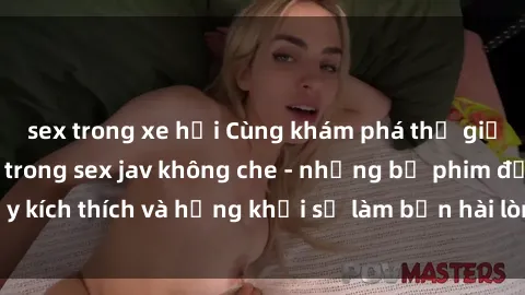 sex trong xe hơi Cùng khám phá thế giới đầy nóng bỏng trong sex jav không che - những bộ phim đầy kích thích và hứng khởi sẽ làm bạn hài lòng mọi cơn khát khao.