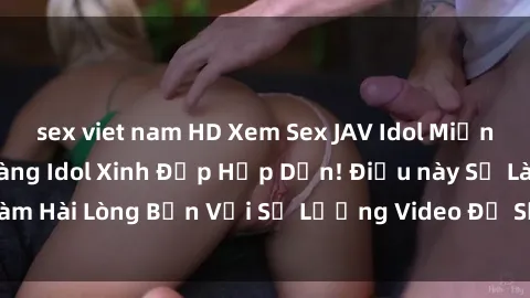 sex viet nam HD Xem Sex JAV Idol Miễn Phí - Những Cô Nàng Idol Xinh Đẹp Hấp Dẫn! Điều này Sẽ Làm Hài Lòng Bạn Với Số Lượng Video Đồ Sộ Và Chất Lượng HD!