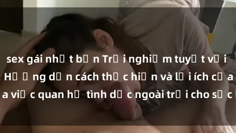 sex gái nhật bản Trải nghiệm tuyệt vời với sex ngoài trời: Hướng dẫn cách thực hiện và lợi ích của việc quan hệ tình dục ngoài trời cho sức khỏe và tình cảm.