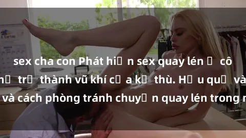 sex cha con Phát hiện sex quay lén ở công ty: Khi công nghệ trở thành vũ khí của kẻ thù. Hậu quả và cách phòng tránh chuyện quay lén trong môi trường làm việc.