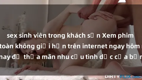 sex sinh viên trong khách sạn Xem phim sex miễn phí hoàn toàn không giới hạn trên internet ngay hôm nay để thỏa mãn nhu cầu tình dục của bạn mà không tốn chi phí.