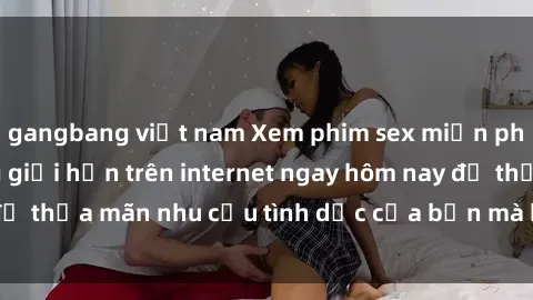 gangbang việt nam Xem phim sex miễn phí hoàn toàn không giới hạn trên internet ngay hôm nay để thỏa mãn nhu cầu tình dục của bạn mà không tốn chi phí.