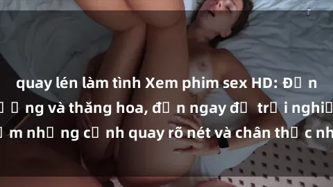 quay lén làm tình Xem phim sex HD: Đỉnh cao của sự sung sướng và thăng hoa, đến ngay để trải nghiệm những cảnh quay rõ nét và chân thực nhất. Hãy cùng khám phá!