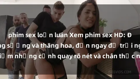 phim sex loạn luân Xem phim sex HD: Đỉnh cao của sự sung sướng và thăng hoa, đến ngay để trải nghiệm những cảnh quay rõ nét và chân thực nhất. Hãy cùng khám phá!