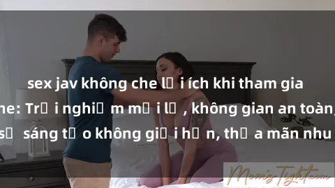 sex jav không che lợi ích khi tham gia sex online không che: Trải nghiệm mới lạ, không gian an toàn, sự sáng tạo không giới hạn, thỏa mãn nhu cầu tình dục của bạn.