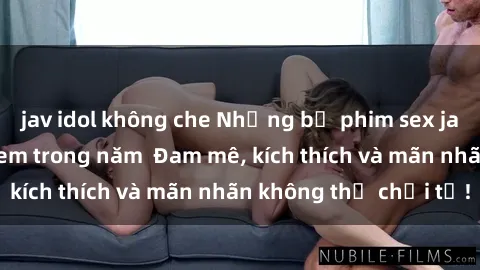 jav idol không che Những bộ phim sex jav đỉnh cao phải xem trong năm  Đam mê, kích thích và mãn nhãn không thể chối từ!