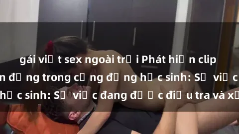 gái việt sex ngoài trời Phát hiện clip sex nữ sinh gây chấn động trong cộng đồng học sinh: Sự việc đang được điều tra và xử lý