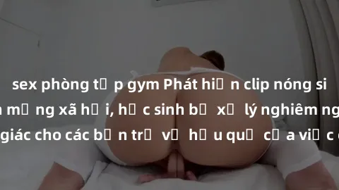 sex phòng tập gym Phát hiện clip nóng sinh viên gây sốt trên mạng xã hội, học sinh bị xử lý nghiêm ngặt. Đây là cảnh giác cho các bạn trẻ về hậu quả của việc chia sẻ thông tin trái phép trên internet.