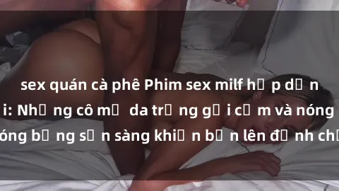 sex quán cà phê Phim sex milf hấp dẫn nhất mọi thời đại: Những cô mẹ da trắng gợi cảm và nóng bỏng sẵn sàng khiến bạn lên đỉnh chỉ trong chớp mắt!