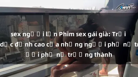 sex người lớn Phim sex gái già: Trải nghiệm tình dục đỉnh cao của những người phụ nữ trưởng thành