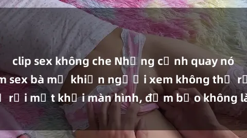 clip sex không che Những cảnh quay nóng bỏng trong phim sex bà mẹ khiến người xem không thể rời mắt khỏi màn hình, đảm bảo không làm bạn thất vọng!
