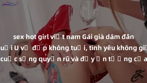 sex hot girl việt nam Gái già dâm đãng: Sự nứng của tuổi U vẻ đẹp không tuổi, tình yêu không giới hạn. Khám phá cuộc sống quyến rũ và đầy ấn tượng của những người phụ nữ trưởng thành!