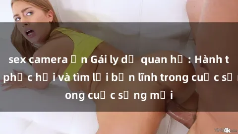 sex camera ẩn Gái ly dị quan hệ: Hành trình tự phục hồi và tìm lại bản lĩnh trong cuộc sống mới
