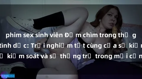 phim sex sinh viên Đắm chìm trong thế giới phim sex nô lệ tình dục: Trải nghiệm tột cùng của sự kiểm soát và sự thống trị trong mỗi cảnh quay mãnh liệt