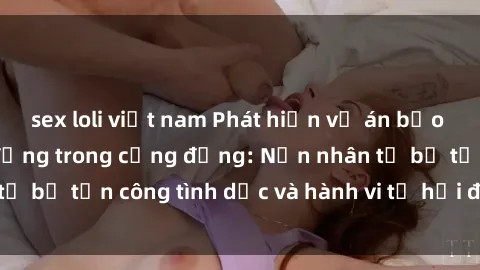 sex loli việt nam Phát hiện vụ án bạo dâm sex gây chấn động trong cộng đồng: Nạn nhân tố bị tấn công tình dục và hành vi tệ hại được tiết lộ