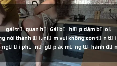 gái trẻ quan hệ Gái bị hiếp dâm bạo lực: Nỗi đau không nói thành lời, niềm vui không còn tồn tại, người phụ nữ gặp ác mộng từ hành động độc ác của kẻ xấu.