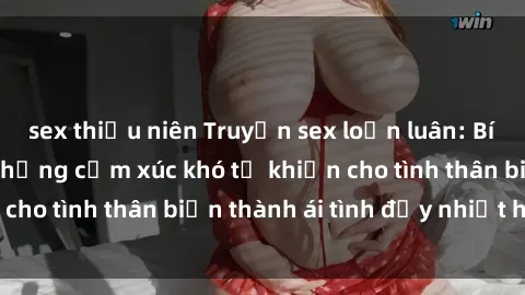 sex thiếu niên Truyện sex loạn luân: Bí mật gia đình và những cảm xúc khó tả khiến cho tình thân biến thành ái tình đầy nhiệt huyết