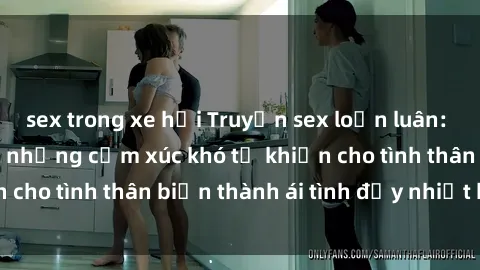sex trong xe hơi Truyện sex loạn luân: Bí mật gia đình và những cảm xúc khó tả khiến cho tình thân biến thành ái tình đầy nhiệt huyết