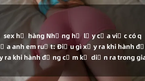 sex họ hàng Những hệ lụy của việc có quan hệ tình dục giữa anh em ruột: Điều gì xảy ra khi hành động cấm kỵ diễn ra trong gia đình?