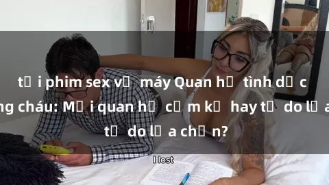 tải phim sex về máy Quan hệ tình dục giữa ông cháu: Mối quan hệ cấm kỵ hay tự do lựa chọn?