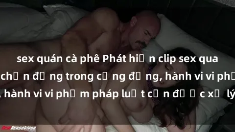 sex quán cà phê Phát hiện clip sex quay lén: Sự việc gây chấn động trong cộng đồng, hành vi vi phạm pháp luật cần được xử lý nghiêm
