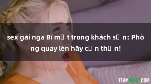 sex gái nga Bí mật trong khách sạn: Phòng quay lén hãy cẩn thận!