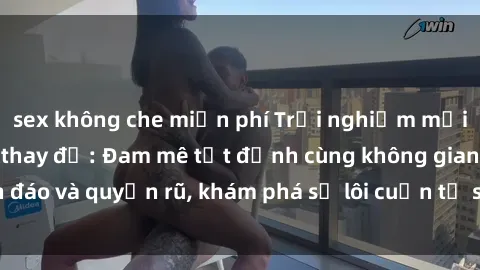 sex không che miễn phí Trải nghiệm mới lạ với sex phòng thay đồ: Đam mê tột đỉnh cùng không gian kín đáo và quyến rũ, khám phá sự lôi cuốn từ sự hấp dẫn của nơi này.