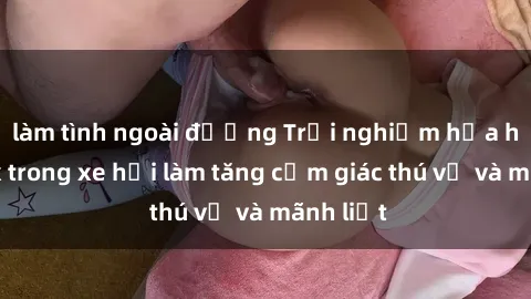 làm tình ngoài đường Trải nghiệm hứa hẹn: Sex trong xe hơi làm tăng cảm giác thú vị và mãnh liệt