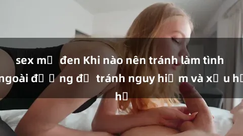 sex mỹ đen Khi nào nên tránh làm tình ngoài đường để tránh nguy hiểm và xấu hổ