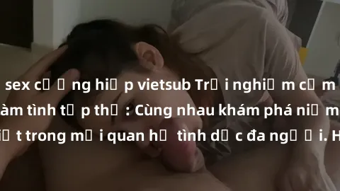 sex cưỡng hiếp vietsub Trải nghiệm cảm xúc mới mẻ với làm tình tập thể: Cùng nhau khám phá niềm vui và sự mãnh liệt trong mối quan hệ tình dục đa người. Hãy thử ngay để biết cảm giác thú vị này!