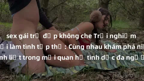 sex gái trẻ đẹp không che Trải nghiệm cảm xúc mới mẻ với làm tình tập thể: Cùng nhau khám phá niềm vui và sự mãnh liệt trong mối quan hệ tình dục đa người. Hãy thử ngay để biết cảm giác thú vị này!