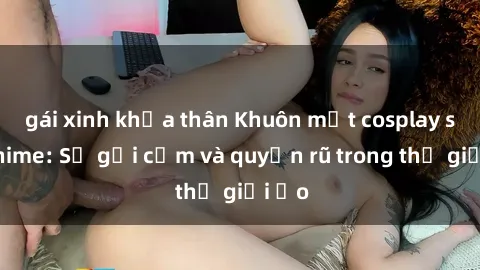 gái xinh khỏa thân Khuôn mặt cosplay sex anime: Sự gợi cảm và quyến rũ trong thế giới ảo