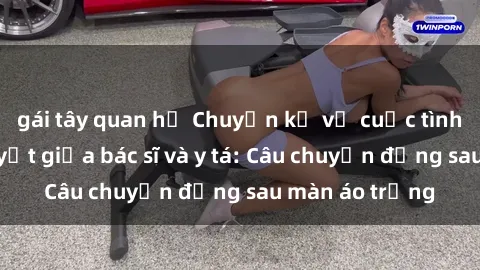 gái tây quan hệ Chuyện kể về cuộc tình đầy nhiệt huyết giữa bác sĩ và y tá: Câu chuyện đằng sau màn áo trắng