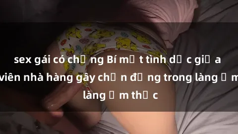 sex gái có chồng Bí mật tình dục giữa nhân viên nhà hàng gây chấn động trong làng ẩm thực