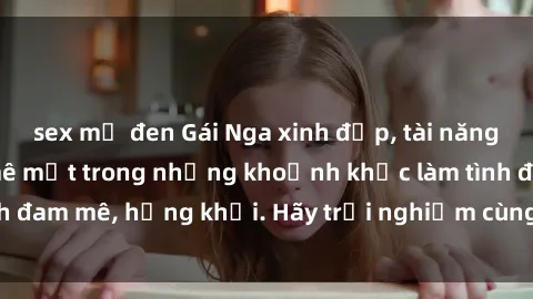sex mỹ đen Gái Nga xinh đẹp, tài năng khiến bạn phải mê mệt trong những khoảnh khắc làm tình đam mê, hứng khởi. Hãy trải nghiệm cùng họ ngay hôm nay!