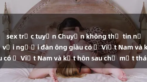 sex trực tuyến Chuyện không thể tin nổi: Gái Tây quan hệ với người đàn ông giàu có ở Việt Nam và kết hôn sau chỉ một tháng