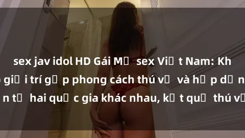 sex jav idol HD Gái Mỹ sex Việt Nam: Khi nền công nghiệp giải trí gặp phong cách thú vị và hấp dẫn từ hai quốc gia khác nhau, kết quả thú vị không thể bỏ qua.