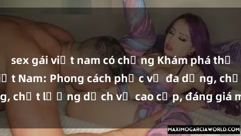 sex gái việt nam có chồng Khám phá thế giới của gái gọi Việt Nam: Phong cách phục vụ đa dạng, chất lượng dịch vụ cao cấp, đáng giá mọi khoản chi phí