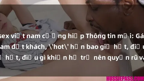 sex việt nam cưỡng hiếp Thông tin mới: Gái call girl Việt Nam đắt khách, 'hot' hơn bao giờ hết, điều gì khiến họ trở nên quyến rũ và đáng chú ý?