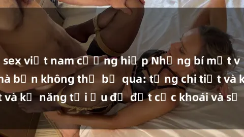 sex việt nam cưỡng hiếp Những bí mật về sex người lớn mà bạn không thể bỏ qua: từng chi tiết và kỹ năng tối ưu để đạt cực khoái và sự hài lòng tối đa.
