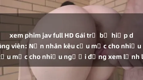 xem phim jav full HD Gái trẻ bị hiếp dâm bạo lực trong công viên: Nạn nhân kêu cứu mặc cho nhiều người đứng xem lạnh lùng
