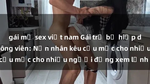 gái mỹ sex việt nam Gái trẻ bị hiếp dâm bạo lực trong công viên: Nạn nhân kêu cứu mặc cho nhiều người đứng xem lạnh lùng