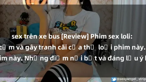 sex trên xe bus [Review] Phim sex loli: Đánh giá về sự gợi cảm và gây tranh cãi của thể loại phim này. Những điểm nổi bật và đáng lưu ý khi xem phim loli.