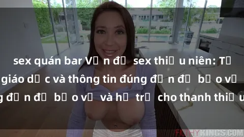 sex quán bar Vấn đề sex thiếu niên: Tầm quan trọng của giáo dục và thông tin đúng đắn để bảo vệ và hỗ trợ cho thanh thiếu niên