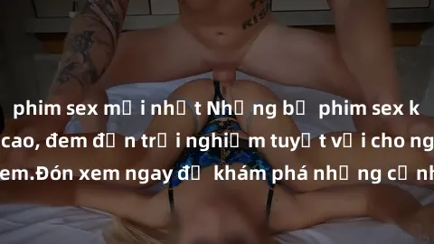 phim sex mới nhất Những bộ phim sex không che HD đỉnh cao, đem đến trải nghiệm tuyệt vời cho người xem.Đón xem ngay để khám phá những cảnh quay đẹp mắt và kích thích.