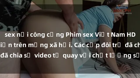 sex nơi công cộng Phim sex Việt Nam HD ngày càng phổ biến trên mạng xã hội. Các cặp đôi trẻ đã chia sẻ video tự quay với chất lượng sắc nét, gợi cảm.