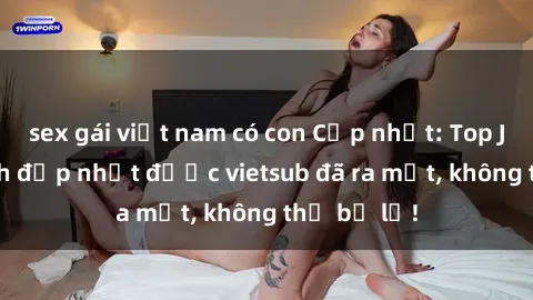 sex gái việt nam có con Cập nhật: Top JAV idol xinh đẹp nhất được vietsub đã ra mắt, không thể bỏ lỡ!