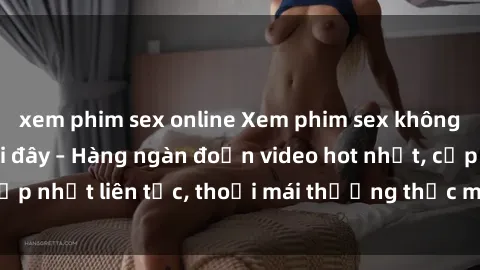 xem phim sex online Xem phim sex không che miễn phí tại đây – Hàng ngàn đoạn video hot nhất, cập nhật liên tục, thoải mái thưởng thức mà không tốn kém.
