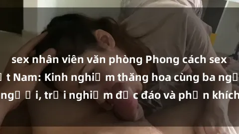sex nhân viên văn phòng Phong cách sex 3P độc đáo tại Việt Nam: Kinh nghiệm thăng hoa cùng ba người, trải nghiệm độc đáo và phấn khích không thể bỏ lỡ!