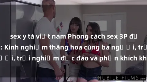 sex y tá việt nam Phong cách sex 3P độc đáo tại Việt Nam: Kinh nghiệm thăng hoa cùng ba người, trải nghiệm độc đáo và phấn khích không thể bỏ lỡ!